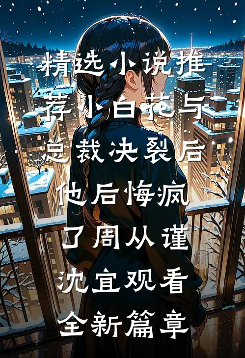 精选小说推荐小白花与总裁决裂后，他后悔疯了周从谨沈宜观看全新篇章
