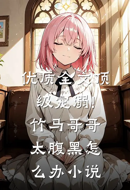 优质全文顶级宠溺!竹马哥哥太腹黑怎么办小说
