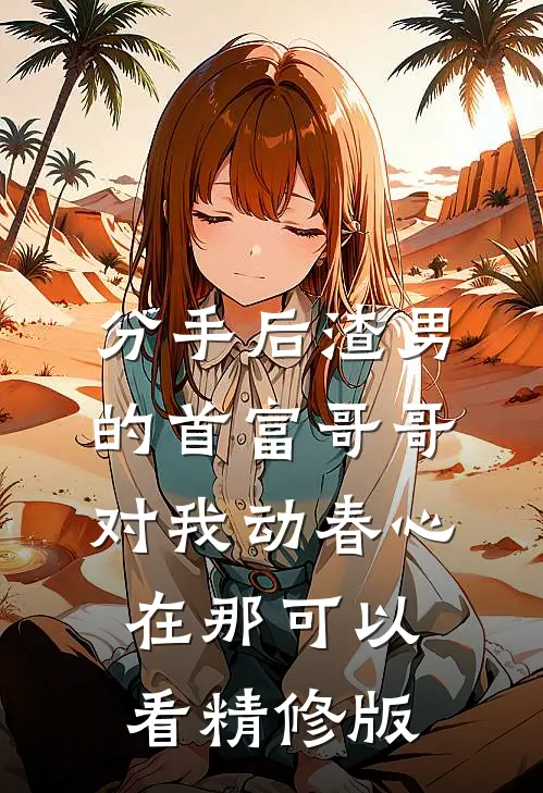 分手后渣男的首富哥哥对我动春心在那可以看精修版