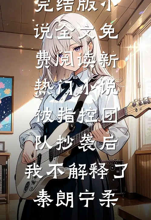 被指控团队抄袭后，我不解释了秦朗宁柔完结版小说全文免费阅读_新热门小说被指控团队抄袭后，我不解释了(秦朗宁柔)
