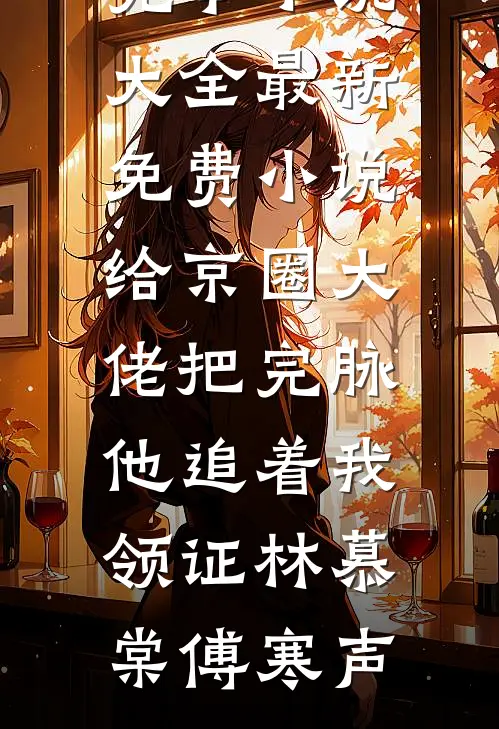 给京圈大佬把完脉，他追着我领证林慕棠傅寒声完本小说大全_最新免费小说给京圈大佬把完脉，他追着我领证林慕棠傅寒声